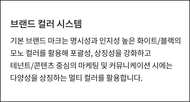 브랜드 컬러 시스템 기본 브랜드 마크는 명시성과 인지성 높은 화이트/블랙의 모노 컬러를 활용해 포괄성, 상징성을 강화하고 테넌트/콘텐츠 중심의 마케팅 및 커뮤니케이션 시에는 다양성을 상징하는 멀티 컬러를 활용합니다.